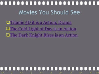 Movies You Should See
     Titanic 3D it is a Action, Drama
     The Cold Light of Day is an Action
     The Dark Knight Rises is an Action




>>     0   >>    1   >>   2    >>   3      >>   4   >>
 