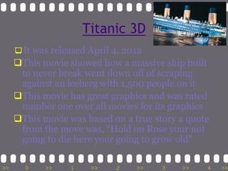 Titanic 3D
     It was released April 4, 2012
     This movie showed how a massive ship built
      to never break went down off of scraping
      against an iceberg with 1,500 people on it
     This movie has great graphics and was rated
      number one over all movies for its graphics
     This movie was based on a true story a quote
      from the move was, “Hold on Rose your not
      going to die here your going to grow old”

>>     0    >>    1    >>   2    >>    3   >>    4   >>
 