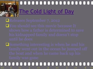 The Cold Light of Day
     Releases September 7, 2012
     You should see this movie because It
      shows how a father is determined to save
      his kidnapped family and doesn’t stop
      until he does
     Something interesting is when he and his
      family went out in the ocean he jumped off
      the boat and when he came back up his
      family was gone

>>     0   >>    1   >>    2   >>   3    >>   4    >>
 