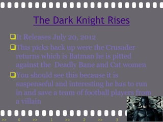 The Dark Knight Rises
     It Releases July 20, 2012
     This picks back up were the Crusader
      returns which is Batman he is pitted
      against the Deadly Bane and Cat women
     You should see this because it is
      suspenseful and interesting he has to run
      in and save a team of football players from
      a villain

>>     0    >>   1    >>   2    >>   3    >>    4   >>
 
