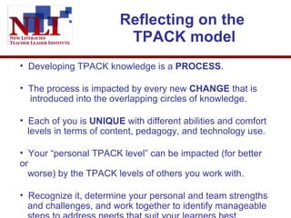 Reflecting on the  TPACK model Developing TPACK knowledge is a  PROCESS . The process is impacted by every new  CHANGE  that is   introduced into the overlapping circles of knowledge.  Each of you is  UNIQUE  with different abilities and comfort   levels in terms of content, pedagogy, and technology use.  Your “personal TPACK level” can be impacted (for better or   worse) by the TPACK levels of others you work with.  Recognize it, determine your personal and team strengths   and challenges, and work together to identify manageable   steps to address needs that suit your learners best.  