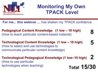Monitoring My Own  TPACK Level Pedagogical Content Knowledge  (1 low – 10 high)  (How to teach particular content-based material)  Technological Content Knowledge  (1 low – 10 high)  (How to select and use technologies to communicate particular content knowledge) Technological Pedagogical Knowledge (1 low–10 high)  (How to use particular  technologies when teaching)  For me... this webinar …  has shaken my TPACK confidence  8 5 2 Total  15/30 