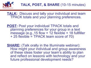 TALK, POST, & SHARE  (10-15 minutes) TALK :  Discuss and tally your individual and team TPACK totals and your planning preferences. POST :  Post your individual TPACK totals and planning preferences for your group in a text message (e.g.,15 flow + 12 flexible + 18 fullfiller + 25 flexible = TPACK team score of 70)  SHARE :  (Talk orally in the Illuminate webinar): How might your individual and group awareness of these ideas foster your team’s ability to plan and reflect on lessons with technology and your future professional development needs? 