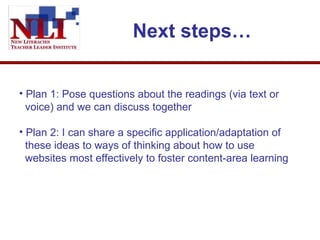 Next steps… Plan 1: Pose questions about the readings (via text or   voice) and we can discuss together  Plan 2: I can share a specific application/adaptation of   these ideas to ways of thinking about how to use   websites most effectively to foster content-area learning  