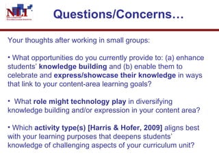 Questions/Concerns…   Your thoughts after working in small groups: What opportunities do you currently provide to: (a) enhance students’  knowledge building  and (b) enable them to celebrate and  express/showcase their knowledge  in ways that link to your content-area learning goals?  What  role might technology play  in diversifying knowledge building and/or expression in your content area? Which  activity type(s) [Harris & Hofer, 2009]  aligns best with your learning purposes that deepens students’ knowledge of challenging aspects of your curriculum unit?  