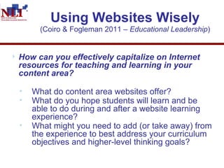 Using Websites Wisely (Coiro & Fogleman 2011 –  Educational Leadership ) How can you effectively capitalize on Internet resources for teaching and learning in your content area?  What do content area websites offer?  What do you hope students will learn and be able to do during and after a website learning experience? What might you need to add (or take away) from the experience to best address your curriculum objectives and higher-level thinking goals?  