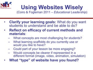 Using Websites Wisely (Coiro & Fogleman 2011 –  Educational Leadership ) Clarify your learning goals:  What do you want students to understand and be able to do?  Reflect on efficacy of current methods and materials :  What concepts are most challenging for students?  What learning scaffolds do you currently use or would you like to have?  Could part of your lesson be more engaging? Would concepts be clearer if represented in a different format (image, video, animation, simulation) What “type” of website have you found?  