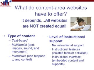 It depends…All websites are NOT created equal! Type of content  Text-based  Multimodal  (text,  images, sound, and  movement) Interactive  (can respond  to and control) Level of instructional support No instructional support Instructional  features  (isolated tools or activities)  Instructional  interface  (embedded content and supports) 
