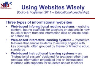 Using Websites Wisely (Coiro & Fogleman 2011 –  Educational Leadership ) Three types of informational websites Web-based informational reading systems –  enticing content, but no scaffolds for teachers or students in how to use or learn from the information (like an online book or database)  Web-based interactive learning systems –  interactive features that enable students to actively engage with key concepts; often grouped by theme or linked to educ. standards Web-based instructional learning systems –  an “instructional system” designed for  learners  rather than  readers ; information embedded into an instructional interface with supports for students and/or teachers 