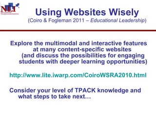 Using Websites Wisely (Coiro & Fogleman 2011 –  Educational Leadership ) Explore the multimodal and interactive features at many content-specific websites  (and discuss the possibilities for engaging students with deeper learning opportunities)   http://www.lite.iwarp.com/CoiroWSRA2010.html Consider your level of TPACK knowledge and what steps to take next…  