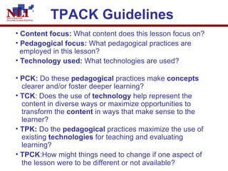 TPACK Guidelines   Content focus:  What content does this lesson focus on? Pedagogical focus:  What pedagogical practices are    employed in this lesson?   Technology used:  What technologies are used?   PCK:  Do these  pedagogical  practices make  concepts     clearer and/or foster deeper learning?   TCK : Does the use of  technology  help represent the   content in diverse ways or maximize opportunities to    transform the  content  in ways that make sense to the    learner?  TPK:  Do the  pedagogical  practices maximize the use of    existing  technologies  for teaching and evaluating    learning?  TPCK :How might things need to change if one aspect of    the lesson were to be different or not available?   