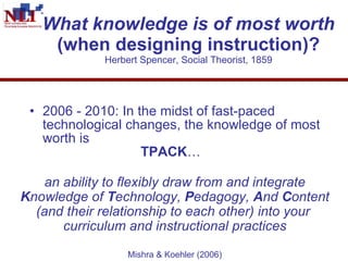 What knowledge is of most worth  (when designing instruction)? Herbert Spencer, Social Theorist, 1859 2006 - 2010: In the midst of fast-paced technological changes, the knowledge of most worth is    TPACK … an ability to flexibly draw from and integrate  K nowledge of  T echnology,  P edagogy,  A nd  C ontent (and their relationship to each other) into your  curriculum and instructional practices   Mishra & Koehler (2006) 