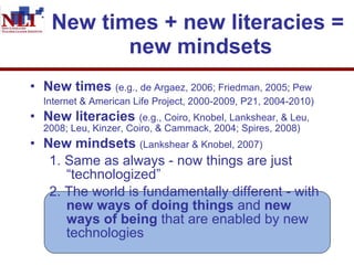 New times + new literacies =  new mindsets New times   (e.g., de Argaez, 2006; Friedman, 2005; Pew Internet & American Life Project, 2000-2009, P21, 2004-2010)   New literacies   (e.g., Coiro, Knobel, Lankshear, & Leu, 2008; Leu, Kinzer, Coiro, & Cammack, 2004; Spires, 2008) New mindsets   (Lankshear & Knobel, 2007)   1. Same as always - now things are just    “technologized” 2. The world is fundamentally different - with    new ways of doing things  and  new    ways of being  that are enabled by new    technologies   