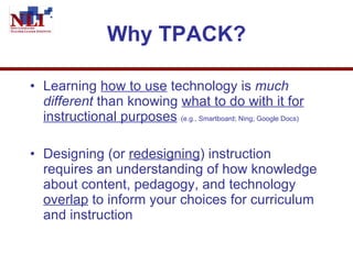Why TPACK? Learning  how to use  technology is  much different  than knowing  what to do with it for instructional purposes   (e.g., Smartboard; Ning; Google Docs) Designing (or  redesigning ) instruction requires an understanding of how knowledge about content, pedagogy, and technology  overlap  to inform your choices for curriculum and instruction 