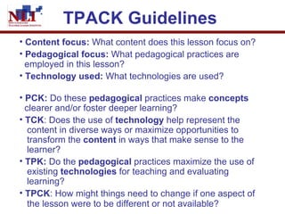 TPACK Guidelines   Content focus:  What content does this lesson focus on? Pedagogical focus:  What pedagogical practices are    employed in this lesson?   Technology used:  What technologies are used?   PCK:  Do these  pedagogical  practices make  concepts     clearer and/or foster deeper learning?   TCK : Does the use of  technology  help represent the   content in diverse ways or maximize opportunities to    transform the  content  in ways that make sense to the    learner?  TPK:  Do the  pedagogical  practices maximize the use of    existing  technologies  for teaching and evaluating    learning?  TPCK : How might things need to change if one aspect of    the lesson were to be different or not available?   