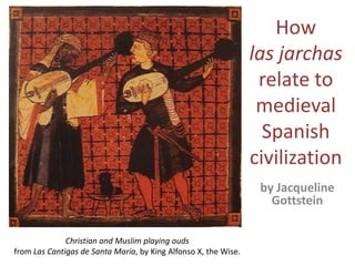 How lasjarchasrelate to medieval Spanish civilization by Jacqueline Gottstein Christian and Muslim playing ouds from Las Cantigas de Santa María, by King Alfonso X, the Wise. 