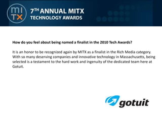 How do you feel about being named a finalist in the 2010 Tech Awards? It is an honor to be recognized again by MITX as a finalist in the Rich Media category.  With so many deserving companies and innovative technology in Massachusetts, being selected is a testament to the hard work and ingenuity of the dedicated team here at Gotuit.