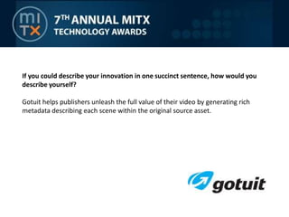 If you could describe your innovation in one succinct sentence, how would you describe yourself?Gotuit helps publishers unleash the full value of their video by generating rich metadata describing each scene within the original source asset.