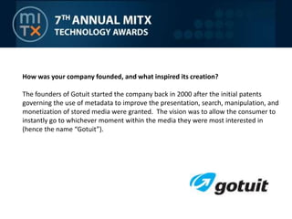 How was your company founded, and what inspired its creation? The founders of Gotuit started the company back in 2000 after the initial patents governing the use of metadata to improve the presentation, search, manipulation, and monetization of stored media were granted.  The vision was to allow the consumer to instantly go to whichever moment within the media they were most interested in (hence the name “Gotuit”).
