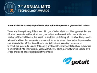 What makes your company different from other companies in your market space?There are three primary differences.  First, our Video Metadata Management System allows a person to author structured, complete, and correct video metadata in a fraction of the real time of the asset.  In addition to defining all the advertising points within the video, this metadata is also used for ad targeting, improving the packaging and presentation of the video library, and delivering a superior video search.  Second, our system has open APIs and is broken into components to allow publishers to integrate it into their existing video workflows.  Third, our software is backed by a broad and deep intellectual property portfolio.