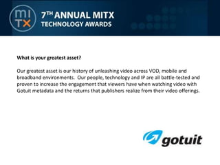 What is your greatest asset?Our greatest asset is our history of unleashing video across VOD, mobile and broadband environments.  Our people, technology and IP are all battle-tested and proven to increase the engagement that viewers have when watching video with Gotuit metadata and the returns that publishers realize from their video offerings.