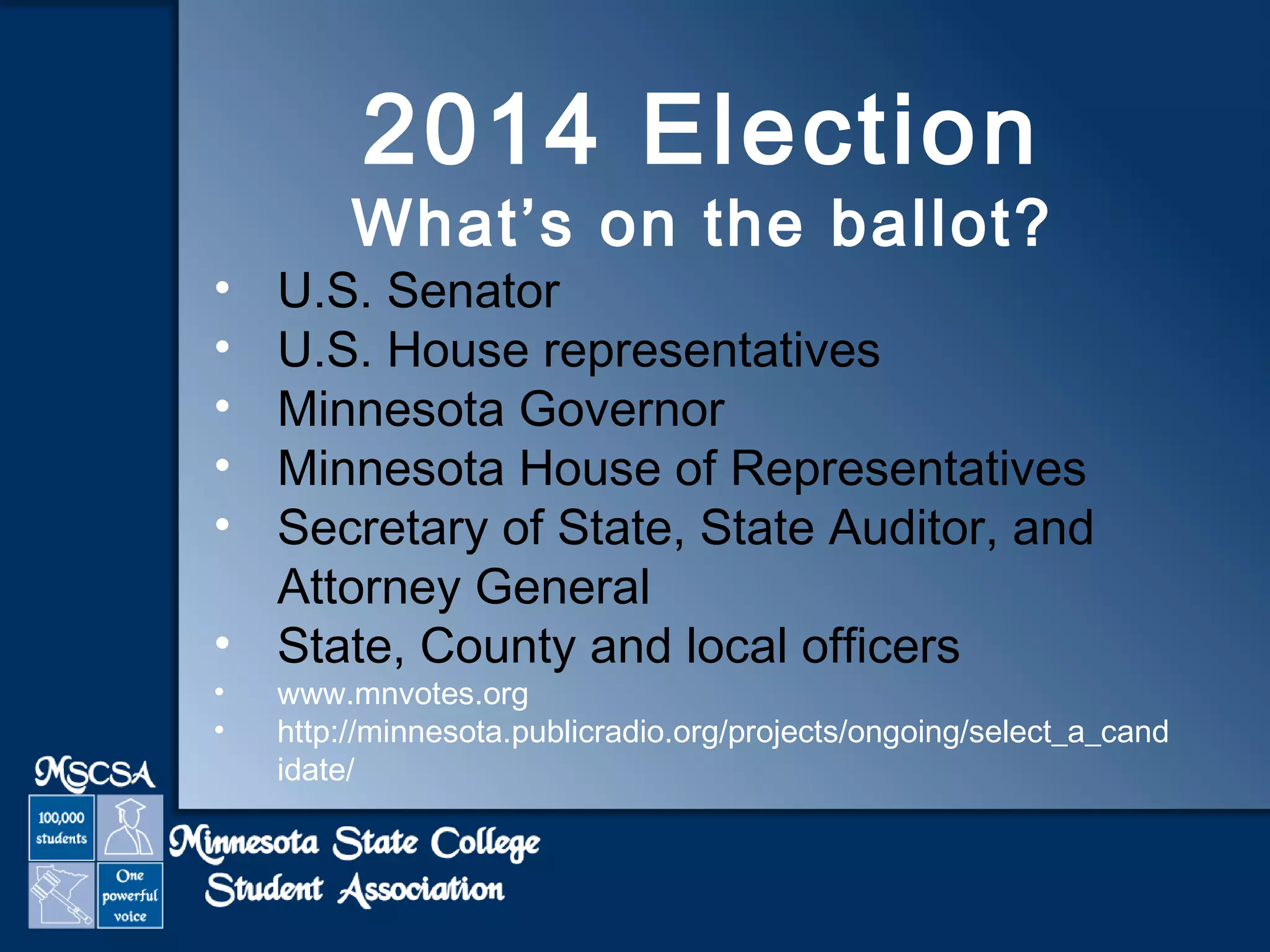 2014 Election 
What’s on the ballot? 
• U.S. Senator 
• U.S. House representatives 
• Minnesota Governor 
• Minnesota House of Representatives 
• Secretary of State, State Auditor, and 
Attorney General 
• State, County and local officers 
• www.mnvotes.org 
• http://minnesota.publicradio.org/projects/ongoing/select_a_cand 
idate/ 
 