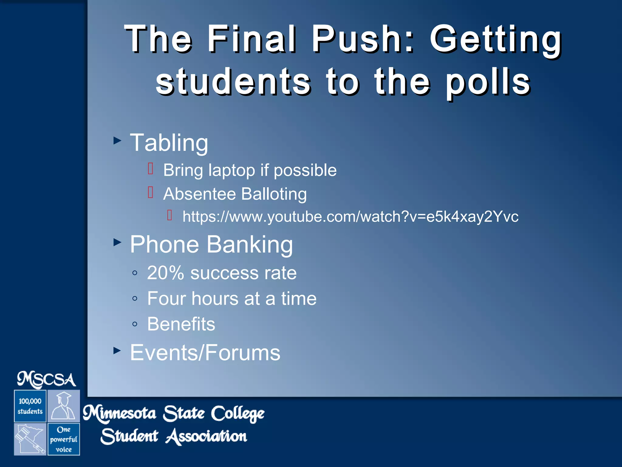 The Final PPuusshh:: GGeettttiinngg 
ssttuuddeennttss ttoo tthhee ppoollllss 
 Tabling 
 Bring laptop if possible 
 Absentee Balloting 
 https://www.youtube.com/watch?v=e5k4xay2Yvc 
 Phone Banking 
◦ 20% success rate 
◦ Four hours at a time 
◦ Benefits 
 Events/Forums 
 
