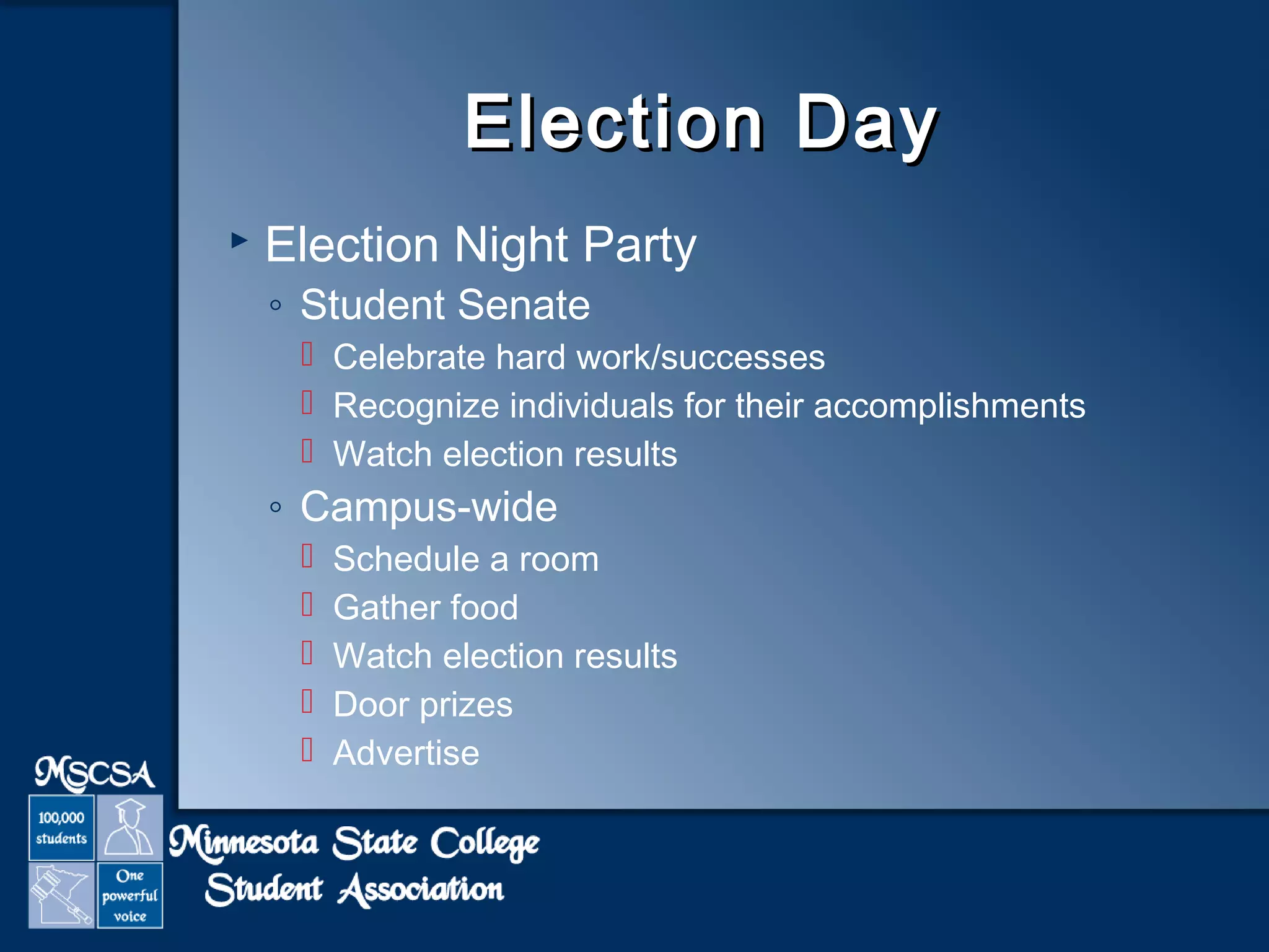 EElleeccttiioonn DDaayy 
 Election Night Party 
◦ Student Senate 
 Celebrate hard work/successes 
 Recognize individuals for their accomplishments 
 Watch election results 
◦ Campus-wide 
 Schedule a room 
 Gather food 
 Watch election results 
 Door prizes 
 Advertise 
 