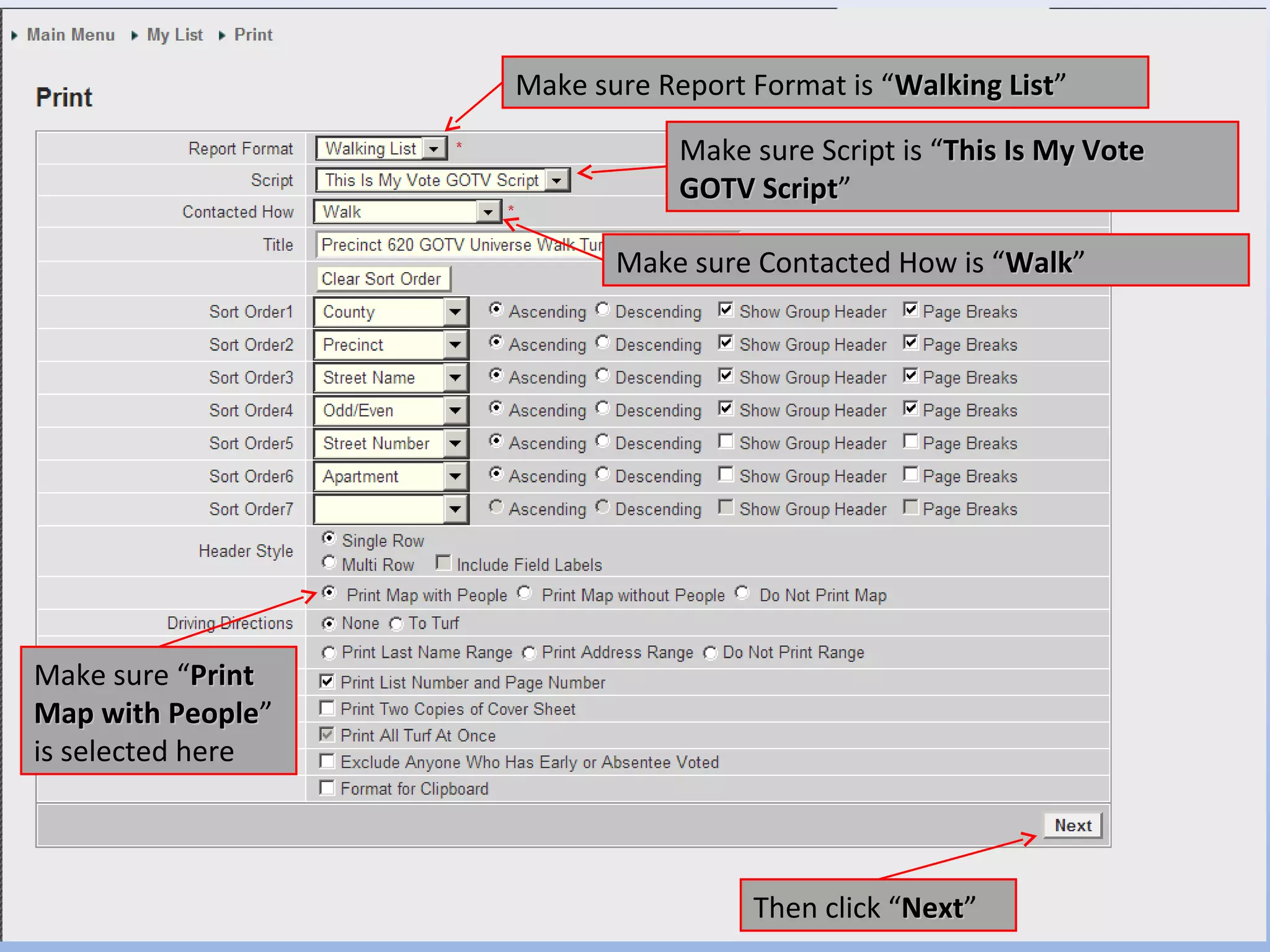 Make sure Report Format is “Walking List”
                                                        List

                                Make sure Script is “This Is My Vote
                                GOTV Script”
                                     Script

                           Make sure Contacted How is “Walk”
                                                       Walk




Make sure “Print
Map with People”
           People
is selected here



                                     Then click “Next”
                                                 Next
 