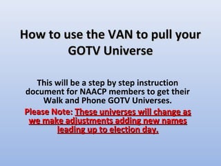 How to use the VAN to pull your
        GOTV Universe

   This will be a step by step instruction
document for NAACP members to get their
     Walk and Phone GOTV Universes.
Please Note: These universes will change as
 we make adjustments adding new names
        leading up to election day.
 