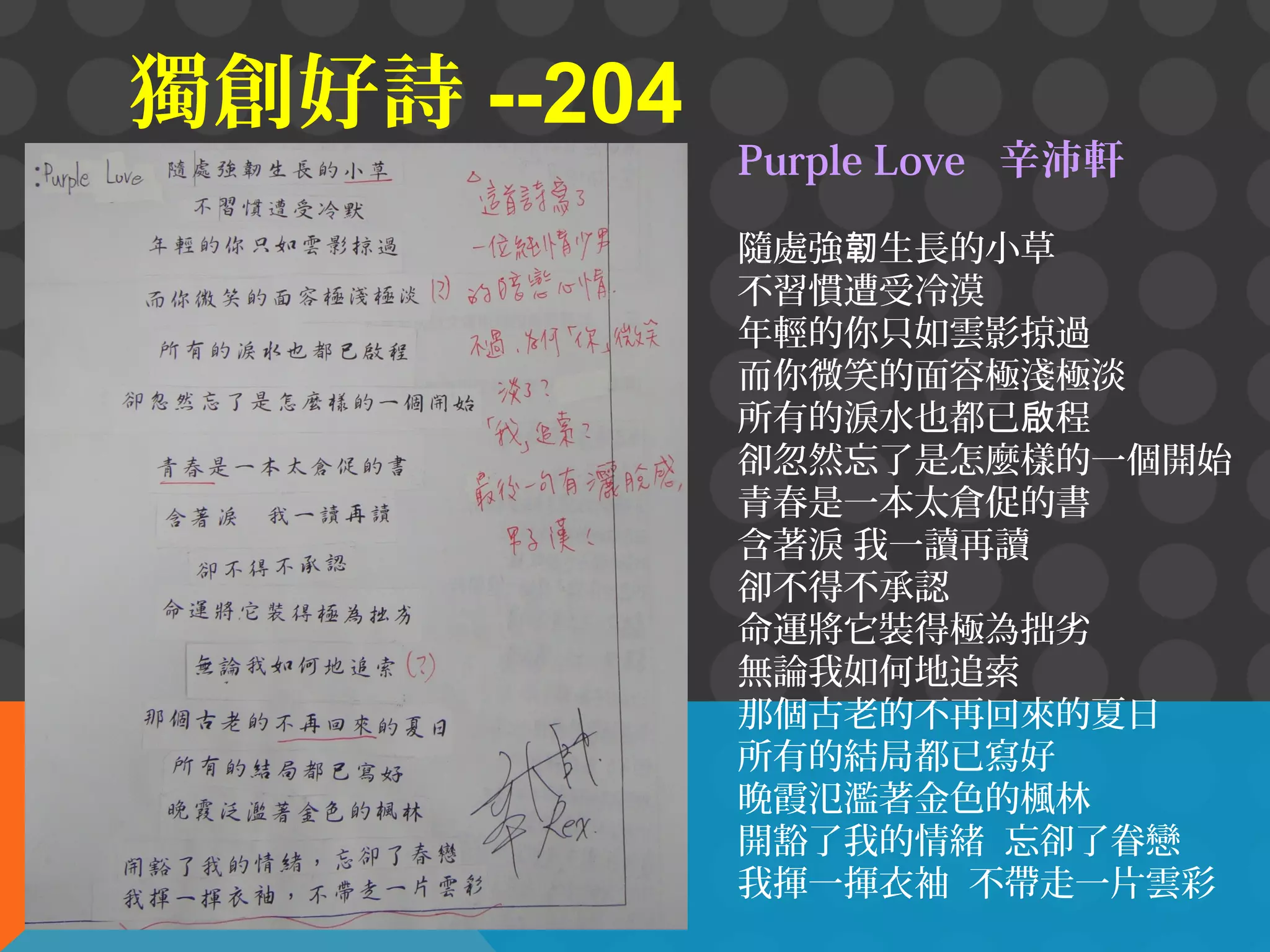 獨創好詩 --204

Purple Love 辛沛軒
隨處強韌生長的小草
不習慣遭受冷漠
年輕的你只如雲影掠過
而你微笑的面容極淺極淡
所有的淚水也都已啟程
卻忽然忘了是怎麼樣的一個開始
青春是一本太倉促的書
含著淚 我一讀再讀
卻不得不承認
命運將它裝得極為拙劣
無論我如何地追索
那個古老的不再回來的夏日
所有的結局都已寫好
晚霞氾濫著金色的楓林
開豁了我的情緒 忘卻了眷戀
我揮一揮衣袖 不帶走一片雲彩

 