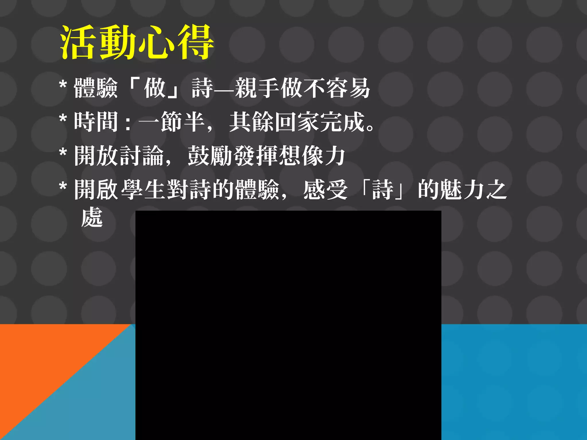 活動心得
* 體驗「做」詩—親手做不容易
* 時間 : 一節半，其餘回家完成。
* 開放討論，鼓勵發揮想像力
* 開啟 學生對詩的體驗，感受「詩」的魅力之
處

 