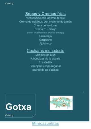 Catering




               Sopas y Cremas frías
               Vichyssoise con lágrima de foie
           Crema de calabaza con crujiente de jamón
                     Crema de verduras
                      Crema “Du Barry”
                 (coliflor con berberechos y huevas de lumpo)
                               Salmorejo
                               Gazpacho
                               Ajoblanco

                Cucharas monodosis
                        Milhojas de atún
                     Albóndigas de la abuela
                           Ensaladilla
                    Berenjenas esparragadas
                      Brandada de bacalao




                                                                …/…




Gotxa
Catering



                      Minicazuelitas
 