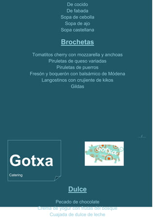 De cocido
                          De fabada
                        Sopa de cebolla
                         Sopa de ajo
                        Sopa castellana

                        Brochetas
            Tomatitos cherry con mozzarella y anchoas
                   Piruletas de queso variadas
                       Piruletas de puerros
           Fresón y boquerón con balsámico de Módena
                Langostinos con crujiente de kikos
                              Gildas




                                                        …/…




Gotxa
Catering



                           Dulce
                     Pecado de chocolate
              Crema de yogur con frutas del bosque
                  Cuajada de dulce de leche
 