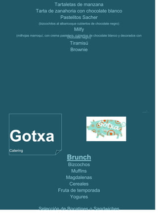 Tartaletas de manzana
                 Tarta de zanahoria con chocolate blanco
                            Pastelitos Sacher
                   (bizcochitos al albaricoque cubiertos de chocolate negro)
                                            Milfy
    (milhojas marroquí, con crema pastelera, cubiertos de chocolate blanco y decorados con
                                      chocolate negro)
                                         Tiramisú
                                         Brownie




                                                                                             …/…




Gotxa
Catering

                                      Brunch
                                     Bizcochos
                                      Muffins
                                    Magdalenas
                                     Cereales
                                Fruta de temporada
                                      Yogures

                   Selección de Bocatines o Sandwiches
 