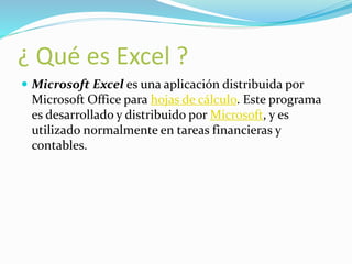 ¿ Qué es Excel ? 
 Microsoft Excel es una aplicación distribuida por 
Microsoft Office para hojas de cálculo. Este programa 
es desarrollado y distribuido por Microsoft, y es 
utilizado normalmente en tareas financieras y 
contables. 
 
