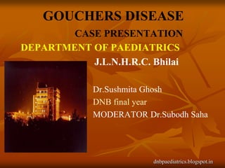 GOUCHERS DISEASE
        CASE PRESENTATION
DEPARTMENT OF PAEDIATRICS
           J.L.N.H.R.C. Bhilai

             Dr.Sushmita Ghosh
             DNB final year
             MODERATOR Dr.Subodh Saha




                         dnbpaediatrics.blogspot.in
 
