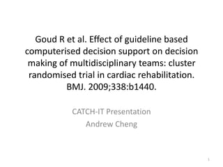 Goud R et al. Effect of guideline based computerised decision support on decision making of multidisciplinary teams: cluster randomised trial in cardiac rehabilitation. BMJ. 2009;338:b1440.  CATCH-IT Presentation Andrew Cheng 1 