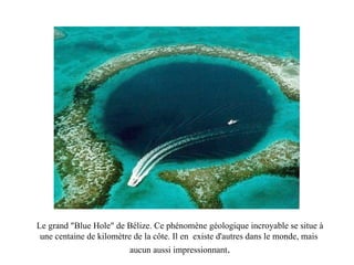 Le grand "Blue Hole" de Bélize. Ce phénomène géologique incroyable se situe à une centaine de kilomètre de la côte. Il en  existe d'autres dans le monde, mais  aucun aussi impressionnant . 