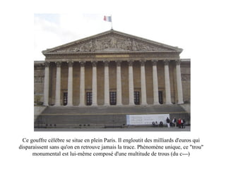 Ce gouffre célèbre se situe en plein Paris. Il engloutit des milliards d'euros qui disparaissent sans qu'on en retrouve jamais la trace. Phénomène unique, ce "trou" monumental est lui-même composé d'une multitude de trous (du c---) 