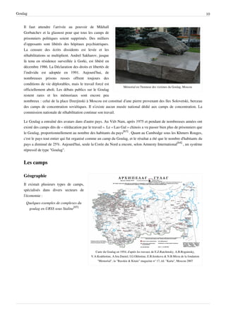 Goulag                                                                                                                                 10


    Il faut attendre l’arrivée au pouvoir de Mikhaïl
    Gorbatchev et la glasnost pour que tous les camps de
    prisonniers politiques soient supprimés. Des milliers
    d’opposants sont libérés des hôpitaux psychiatriques.
    La censure des écrits dissidents est levée et les
    réhabilitations se multiplient. Andreï Sakharov, jusque
    là tenu en résidence surveillée à Gorki, est libéré en
    décembre 1986. La Déclaration des droits et libertés de
    l’individu est adoptée en 1991. Aujourd’hui, de
    nombreuses prisons russes offrent toujours des
    conditions de vie déplorables, mais le travail forcé est
                                                                   Mémorial en l’honneur des victimes du Goulag, Moscou
    officiellement aboli. Les débats publics sur le Goulag
    restent rares et les mémoriaux sont encore peu
    nombreux : celui de la place Dzerjinski à Moscou est constitué d’une pierre provenant des îles Solovetski, berceau
    des camps de concentration soviétiques. Il n’existe aucun musée national dédié aux camps de concentration. La
    commission nationale de réhabilitation continue son travail.

    Le Goulag a entraîné des avatars dans d'autre pays. Au Viêt Nam, après 1975 et pendant de nombreuses années ont
    existé des camps dits de « rééducation par le travail ». Le « Lao Gaï » chinois a vu passer bien plus de prisonniers que
    le Goulag, proportionnellement au nombre des habitants du pays[63] . Quant au Cambodge sous les Khmers Rouges,
    c'est le pays tout entier qui fut organisé comme un camp du Goulag, et le résultat a été que le nombre d'habitants du
    pays a diminué de 25%. Aujourd'hui, seule la Corée du Nord a encore, selon Amnesty International[64] , un système
    répressif de type "Goulag".


    Les camps

    Géographie
    Il existait plusieurs types de camps,
    spécialisés dans divers secteurs de
    l’économie :
     Quelques exemples de complexes du
      goulag en URSS sous Staline[65]




                                                    Carte du Goulag en 1954, d'après les travaux de E.Z.Ratchinsky, A.B.Roguinsky,
                                                 V.A.Krakhotine, A.Iou.Daniel, I.G.Okhotine, E.B.Jemkova & N.B.Mirza de la fondation
                                                     "Memorial", in "Russkie & Kitaie" magazine n° 17, éd. "Karta", Moscou 2007
 