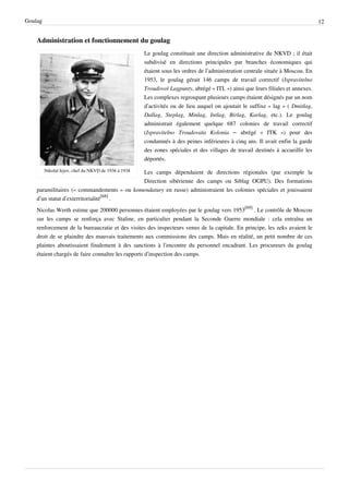 Goulag                                                                                                                           12


    Administration et fonctionnement du goulag
                                                      Le goulag constituait une direction administrative du NKVD ; il était
                                                      subdivisé en directions principales par branches économiques qui
                                                      étaient sous les ordres de l’administration centrale située à Moscou. En
                                                      1953, le goulag gérait 146 camps de travail correctif (Ispravitelno
                                                      Troudovoï Lagpunty, abrégé « ITL ») ainsi que leurs filiales et annexes.
                                                      Les complexes regroupant plusieurs camps étaient désignés par un nom
                                                      d’activités ou de lieu auquel on ajoutait le suffixe « lag » ( Dmitlag,
                                                      Dallag, Steplag, Minlag, Intlag, Birlag, Karlag, etc.). Le goulag
                                                      administrait également quelque 687 colonies de travail correctif
                                                      (Ispravitelno Troudovaïa Kolonia – abrégé « ITK ») pour des
                                                      condamnés à des peines inférieures à cinq ans. Il avait enfin la garde
                                                      des zones spéciales et des villages de travail destinés à accueillir les
                                                      déportés.
         Nikolaï Iejov, chef du NKVD de 1936 à 1938
                                            Les camps dépendaient de directions régionales (par exemple la
                                            Direction sibérienne des camps ou Siblag OGPU). Des formations
    paramilitaires (« commandements » ou komendatury en russe) administraient les colonies spéciales et jouissaient
    d’un statut d’exterritorialité[68] .
    Nicolas Werth estime que 200000 personnes étaient employées par le goulag vers 1953[69] . Le contrôle de Moscou
    sur les camps se renforça avec Staline, en particulier pendant la Seconde Guerre mondiale : cela entraîna un
    renforcement de la bureaucratie et des visites des inspecteurs venus de la capitale. En principe, les zeks avaient le
    droit de se plaindre des mauvais traitements aux commissions des camps. Mais en réalité, un petit nombre de ces
    plaintes aboutissaient finalement à des sanctions à l’encontre du personnel encadrant. Les procureurs du goulag
    étaient chargés de faire connaître les rapports d’inspection des camps.
 