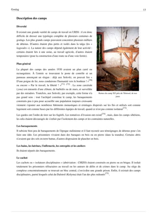 Goulag                                                                                                                            13


    Description des camps

    Diversité

    Il existait une grande variété de camps de travail en URSS : il est donc
    difficile de dresser une typologie complète de plusieurs centaines de
    goulags. Les plus grands camps pouvaient concentrer plusieurs milliers
    de détenus. D’autres étaient plus petits et isolés dans la taïga (les «
    lagpoukts »). La nature des camps dépend également de leur activité :
    certains étaient liés à une usine, au travail agricole, d’autres étaient
    temporaires (pour la construction d’une route ou d’une voie ferrée).

    Plan général

    La plupart des camps des années 1930 avaient un plan carré ou
    rectangulaire. À l’entrée se trouvaient le poste de contrôle et un
    panneau annonçant un slogan : déjà aux Solovki, on pouvait lire «
    D’une poigne de fer, nous conduirons l’humanité vers le bonheur ! »[70]
    ou encore « Par le travail, la liberté ! »[71] ,[72] . La zone carcérale
    (zona) est entourée d’une clôture, de barbelés ou de murs, et surveillée
    par des miradors. Toutefois, aux Solovki, par exemple, cette forme n'a        Ruines du camp 503 près de l’Iénisseï, de nos
    pas grand sens : tout l'archipel constitue le camp, les baraquements                            jours

    construits peu à peu pour accueillir une population toujours croissante
    viennent s'ajouter aux nombreux bâtiments monastiques et ermitages dispersés sur les îles et utilisés soit comme
    logement soit comme bases par les différentes équipes de travail, quand ce n'est pas comme isolateur[73] .

    Les gardes ont l’ordre de tirer sur les fugitifs. Les tentatives d’évasion ont existé[74] , mais, dans les camps sibériens,
    les zeks étaient découragés de s’enfuir par l’isolement des camps et les contraintes naturelles.

    Les baraquements
    Il subsiste bien peu de baraquements de l’époque stalinienne et il faut recourir aux témoignages de détenus pour s’en
    faire une idée. Les prisonniers vivaient dans des baraques en bois ou en pierre (dans la toundra). Certains abris
    n’avaient que des sols en terre battue, d’autres disposaient de plancher en bois.

    Les bains, les latrines, l’infirmerie, les entrepôts et les ateliers
    Ils étaient séparés des baraquements.

    Le cachot
    Les cachots ou « isolateurs disciplinaires » (abréviation : CHIZO) étaient construits en pierre ou en brique. Il isolait
    totalement les prisonniers réfractaires au travail ou les auteurs de délits et de crimes dans le camp. Au siège du
    complexe concentrationnaire se trouvait un bloc central, c’est-à-dire une grande prison. Enfin, il existait des camps
    disciplinaires, parmi lesquels celui du Dalstroï (Kolyma) était l’un des plus redoutés[75] .
 