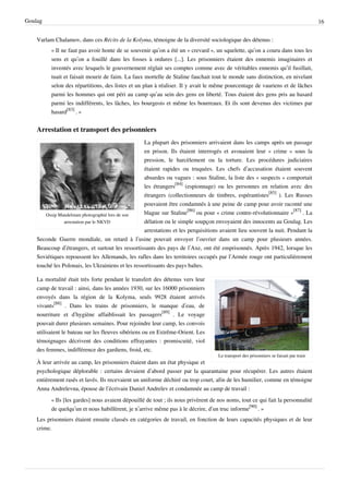 Goulag                                                                                                                                  16


    Varlam Chalamov, dans ces Récits de la Kolyma, témoigne de la diversité sociologique des détenus :
          « Il ne faut pas avoir honte de se souvenir qu’on a été un « crevard », un squelette, qu’on a couru dans tous les
          sens et qu’on a fouillé dans les fosses à ordures [...]. Les prisonniers étaient des ennemis imaginaires et
          inventés avec lesquels le gouvernement réglait ses comptes comme avec de véritables ennemis qu’il fusillait,
          tuait et faisait mourir de faim. La faux mortelle de Staline fauchait tout le monde sans distinction, en nivelant
          selon des répartitions, des listes et un plan à réaliser. Il y avait le même pourcentage de vauriens et de lâches
          parmi les hommes qui ont péri au camp qu’au sein des gens en liberté. Tous étaient des gens pris au hasard
          parmi les indifférents, les lâches, les bourgeois et même les bourreaux. Et ils sont devenus des victimes par
          hasard[83] . »


    Arrestation et transport des prisonniers
                                                   La plupart des prisonniers arrivaient dans les camps après un passage
                                                   en prison. Ils étaient interrogés et avouaient leur « crime » sous la
                                                   pression, le harcèlement ou la torture. Les procédures judiciaires
                                                   étaient rapides ou truquées. Les chefs d’accusation étaient souvent
                                                   absurdes ou vagues : sous Staline, la liste des « suspects » comportait
                                                   les étrangers[84] (espionnage) ou les personnes en relation avec des
                                                   étrangers (collectionneurs de timbres, espérantistes[85] ). Les Russes
                                                   pouvaient être condamnés à une peine de camp pour avoir raconté une
        Ossip Mandelstam photographié lors de son  blague sur Staline[86] ou pour « crime contre-révolutionnaire »[87] . La
                arrestation par le NKVD            délation ou le simple soupçon envoyaient des innocents au Goulag. Les
                                                   arrestations et les perquisitions avaient lieu souvent la nuit. Pendant la
    Seconde Guerre mondiale, un retard à l’usine pouvait envoyer l’ouvrier dans un camp pour plusieurs années.
    Beaucoup d’étrangers, et surtout les ressortissants des pays de l’Axe, ont été emprisonnés. Après 1942, lorsque les
    Soviétiques repoussent les Allemands, les rafles dans les territoires occupés par l’Armée rouge ont particulièrement
    touché les Polonais, les Ukrainiens et les ressortissants des pays baltes.

    La mortalité était très forte pendant le transfert des détenus vers leur
    camp de travail : ainsi, dans les années 1930, sur les 16000 prisonniers
    envoyés dans la région de la Kolyma, seuls 9928 étaient arrivés
    vivants[88] . Dans les trains de prisonniers, le manque d’eau, de
    nourriture et d’hygiène affaiblissait les passagers[89] . Le voyage
    pouvait durer plusieurs semaines. Pour rejoindre leur camp, les convois
    utilisaient le bateau sur les fleuves sibériens ou en Extrême-Orient. Les
    témoignages décrivent des conditions effrayantes : promiscuité, viol
    des femmes, indifférence des gardiens, froid, etc.
                                                                                    Le transport des prisonniers se faisait par train
    À leur arrivée au camp, les prisonniers étaient dans un état physique et
    psychologique déplorable : certains devaient d’abord passer par la quarantaine pour récupérer. Les autres étaient
    entièrement rasés et lavés. Ils recevaient un uniforme déchiré ou trop court, afin de les humilier, comme en témoigne
    Anna Andreïevna, épouse de l’écrivain Daniel Andreïev et condamnée au camp de travail :
          « Ils [les gardes] nous avaient dépouillé de tout ; ils nous privèrent de nos noms, tout ce qui fait la personnalité
          de quelqu’un et nous habillèrent, je n’arrive même pas à le décrire, d’un truc informe[90] . »
    Les prisonniers étaient ensuite classés en catégories de travail, en fonction de leurs capacités physiques et de leur
    crime.
 