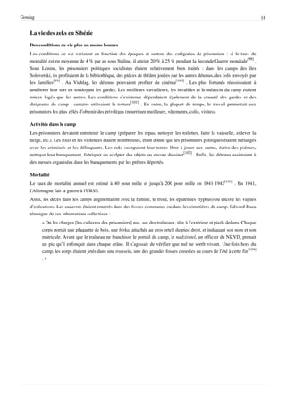 Goulag                                                                                                                           18


    La vie des zeks en Sibérie

    Des conditions de vie plus ou moins bonnes
    Les conditions de vie variaient en fonction des époques et surtout des catégories de prisonniers : si le taux de
    mortalité est en moyenne de 4 % par an sous Staline, il atteint 20 % à 25 % pendant la Seconde Guerre mondiale[98] .
    Sous Lénine, les prisonniers politiques socialistes étaient relativement bien traités : dans les camps des îles
    Solovetski, ils profitaient de la bibliothèque, des pièces de théâtre jouées par les autres détenus, des colis envoyés par
    les familles[99] . Au Vichlag, les détenus pouvaient profiter du cinéma[100] . Les plus fortunés réussissaient à
    améliorer leur sort en soudoyant les gardes. Les meilleurs travailleurs, les invalides et le médecin du camp étaient
    mieux logés que les autres. Les conditions d’existence dépendaient également de la cruauté des gardes et des
    dirigeants du camp : certains utilisaient la torture[101] . En outre, la plupart du temps, le travail permettait aux
    prisonniers les plus zélés d’obtenir des privilèges (nourriture meilleure, vêtements, colis, visites).

    Activités dans le camp
    Les prisonniers devaient entretenir le camp (préparer les repas, nettoyer les toilettes, faire la vaisselle, enlever la
    neige, etc.). Les rixes et les violences étaient nombreuses, étant donné que les prisonniers politiques étaient mélangés
    avec les criminels et les délinquants. Les zeks occupaient leur temps libre à jouer aux cartes, écrire des poèmes,
    nettoyer leur baraquement, fabriquer ou sculpter des objets ou encore dessiner[102] . Enfin, les détenus assistaient à
    des messes organisées dans les baraquements par les prêtres déportés.

    Mortalité
    Le taux de mortalité annuel est estimé à 40 pour mille et jusqu'à 200 pour mille en 1941-1942[103] . En 1941,
    l'Allemagne fait la guerre à l'URSS.
    Ainsi, les décès dans les camps augmentaient avec la famine, le froid, les épidémies (typhus) ou encore les vagues
    d’exécutions. Les cadavres étaient enterrés dans des fosses communes ou dans les cimetières du camp. Edward Buca
    témoigne de ces inhumations collectives :
          « On les chargea [les cadavres des prisonniers] nus, sur des traîneaux, tête à l’extérieur et pieds dedans. Chaque
          corps portait une plaquette de bois, une birka, attachée au gros orteil du pied droit, et indiquant son nom et son
          matricule. Avant que le traîneau ne franchisse le portail du camp, le nadziratel, un officier du NKVD, prenait
          un pic qu’il enfonçait dans chaque crâne. Il s’agissait de vérifier que nul ne sortît vivant. Une fois hors du
          camp, les corps étaient jetés dans une transeïa, une des grandes fosses creusées au cours de l’été à cette fin[104]
          .»
 