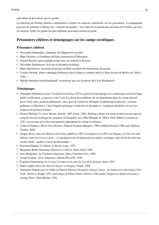 Goulag                                                                                                                         20


    sans doute un peu mieux que les gardes.
    La direction du Goulag chercha constamment à limiter les mauvais traitements sur les prisonniers. La propagande
    poussait les gardiens à détester les « ennemis du peuple ». Les objectifs de production devaient être réalisés par tous
    les moyens. Enfin, les gardes les plus méritants pouvaient monter en grade.


    Prisonniers célèbres et témoignages sur les camps soviétiques

    Prisonniers célèbres
    • Alexandre Chliapnikov, fondateur de l’Opposition ouvrière
    • Hugo Eberlein, co-fondateur du Parti communiste d’Allemagne
    • Sergueï Korolev passa quelque temps dans un camp de la Kolyma
    • Alexandre Soljenitsyne, écrivain et dissident soviétique
    • Maria Spiridonova, ancienne dirigeante du Parti socialiste-révolutionnaire de gauche
    • Casimir Swiatek, prêtre catholique biélorusse (puis évêque et cardinal après la chute du mur de Berlin) de 1944 à
      1954 ;
    • Nikolai Dmitrijewitsch Kondratieff, économiste qui créa la théorie du Cycle Kondratieff


    Témoignages
    • Alexandre Soljenitsyne dans l’Archipel du Goulag (1973) a porté son témoignage à la connaissance d’un très large
      public en Occident, ce qui lui a valu l’exil. Il y décrit les conditions de vie dégradantes dans les camps (travail
      forcé, froid, faim, gardiens inhumains), mais aussi la volonté de rééduquer le détenu par le biais de « sections
      politiques et éducatives » (des brigades politiques et éducatives) destinées à « remplacer aumôniers et services
      religieux des prisons d’antan ».
    • Gustaw Herling, Un Autre Monde, Denoël, 1985 (Folio, 1995). Herling y décrit son année et demi passée dans un
      camp de travail soviétique du complexe de Kargopol, sur la Mer Blanche de 1940 à 1942. Publié à l'origine en
      1951, cet ouvrage est un des tout premiers dépeignant les camps soviétiques.
    • Varlam Chalamov, Récits de la Kolyma, Éditions François Maspero, 1980 (réédition Fayard 1986, puis Éditions
      Verdier, 2003)
    • Jacques Rossi, dans son Manuel du Goulag, publié en 1987 (en anglais) et et 1997 (en français, Le Cherche midi
      éditeur, (ISBN 2862745324)), écrit : « Le goulag servait de laboratoire au régime soviétique, dans le but de créer une
      société idéale : garde-à-vous et pensée unique. »
    • Raymond Duguet, Un Bagne en Russie rouge, 1927.
    • Margarete Buber-Neumann, Déportée en Sibérie, Paris, Seuil, 1949.
    • Jules Margoline, La Condition inhumaine, Paris, Calmann-Lévy, 1949.
    • Joseph Czapski, Terre inhumaine, éditions Îles d’Or, 1949.
    • Evguénia Guinzbourg, Le Vertige (2 tomes) et la suite Le Ciel de la Kolyma, Seuil, 1967
    • Elinor Lipper, Onze ans dans les bagnes soviétiques, Nagel, 1950.
    • Alexander Dolgun avec la collab. de Patrick Watson, Alexander Dolgun's Story : An American in the Gulag, New
      York, Alfred A. Knopf, 1975; trad. franç. de Gilles Garnet, Histoire d'Alexandre Dolgun, un Américain dans le
      Goulag, Paris, Albin Michel, 1976.
 