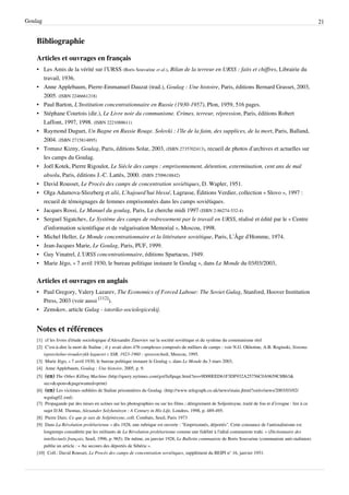 Goulag                                                                                                                                                    21


    Bibliographie

    Articles et ouvrages en français
    • Les Amis de la vérité sur l’URSS (Boris Souvarine et al.), Bilan de la terreur en URSS : faits et chiffres, Librairie du
      travail, 1936.
    • Anne Applebaum, Pierre-Emmanuel Dauzat (trad.), Goulag : Une histoire, Paris, éditions Bernard Grasset, 2003,
      2005. (ISBN 2246661218)
    • Paul Barton, L'Institution concentrationnaire en Russie (1930-1957), Plon, 1959, 516 pages.
    • Stéphane Courtois (dir.), Le Livre noir du communisme. Crimes, terreur, répression, Paris, éditions Robert
      Laffont, 1997, 1998. (ISBN 2221088611)
    • Raymond Duguet, Un Bagne en Russie Rouge. Solovki : l’île de la faim, des supplices, de la mort, Paris, Balland,
      2004. (ISBN 2715814895)
    • Tomasz Kizny, Goulag, Paris, éditions Solar, 2003, (ISBN 2735702413), recueil de photos d’archives et actuelles sur
      les camps du Goulag.
    • Joël Kotek, Pierre Rigoulot, Le Siècle des camps : emprisonnement, détention, extermination, cent ans de mal
      absolu, Paris, éditions J.-C. Lattès, 2000. (ISBN 2709618842)
    • David Rousset, Le Procès des camps de concentration soviétiques, D. Wapler, 1951.
    • Olga Adamova-Sliozberg et alii, L’Aujourd’hui blessé, Lagrasse, Éditions Verdier, collection « Slovo », 1997 :
      recueil de témoignages de femmes emprisonnées dans les camps soviétiques.
    • Jacques Rossi, Le Manuel du goulag, Paris, Le cherche midi 1997 (ISBN 2-86274-532-4)
    • Sergueï Sigatchev, Le Système des camps de redressement par le travail en URSS, réalisé et édité par le « Centre
      d’information scientifique et de vulgarisation Memorial », Moscou, 1998.
    • Michel Heller, Le Monde concentrationnaire et la littérature soviétique, Paris, L’Âge d’Homme, 1974.
    • Jean-Jacques Marie, Le Goulag, Paris, PUF, 1999.
    • Guy Vinatrel, L’URSS concentrationnaire, éditions Spartacus, 1949.
    • Marie Jégo, « 7 avril 1930, le bureau politique instaure le Goulag », dans Le Monde du 03/03/2003,


    Articles et ouvrages en anglais
    • Paul Gregory, Valery Lazarev, The Economics of Forced Labour: The Soviet Gulag, Stanford, Hoover Institution
      Press, 2003 (voir aussi [112]).
    • Zemskov, article Gulag - istoriko-sociologiceskij.


    Notes et références
    [1] cf les livres d'étude sociologique d'Alexandre Zinoviev sur la société soviétique et du système du communisme réel
    [2] C’est-à-dire la mort de Staline ; il y avait alors 476 complexes composés de milliers de camps : voir N.G. Okhotine, A.B. Roginski, Sistema
        ispravitelno-troudovykh laguerei v SSR, 1923-1960 : spravotchnik, Moscou, 1995.
    [3] Marie Jégo, « 7 avril 1930, le bureau politique instaure le Goulag », dans Le Monde du 3 mars 2003,
    [4] Anne Applebaum, Goulag : Une histoire, 2005, p. 9.
    [5]  (en) The Other Killing Machine (http://query.nytimes.com/gst/fullpage.html?res=9D00EED61F3DF932A25756C0A9659C8B63&
        sec=& spon=& pagewanted=print)
    [6] (en) Les victimes oubliées de Staline prisonnières du Goulag. (http:/ / www. telegraph. co. uk/ news/ main. jhtml?xml=/ news/ 2003/ 03/ 02/
        wgulag02. xml)
    [7] Propagande par des mises en scènes sur les photographies ou sur les films ; dénigrement de Soljenitsyne, traité de fou et d’ivrogne : lire à ce
        sujet D.M. Thomas, Alexander Solzhenitsyn : A Century in His Life, Londres, 1998, p. 489-495.
    [8] Pierre Daix: Ce que je sais de Soljénitsyne, coll. Combats, Seuil, Paris 1973
    [9] Dans La Révolution prolétarienne « dès 1928, une rubrique est ouverte : "Emprisonnés, déportés". Cette constance de l'antistalinisme est
        longtemps considérée par les militants de La Révolution prolétarienne comme une fidélité à l'idéal communiste trahi. » (Dictionnaire des
        intellectuels français, Seuil, 1996, p. 965). De même, en janvier 1928, Le Bulletin communiste de Boris Souvarine (communiste anti-stalinien)
        publie un article : « Au secours des déportés de Sibérie ».
    [10] Coll.: David Rousset, Le Procès des camps de concentration soviétiques, supplément du BEIPI n° 16, janvier 1951.
 