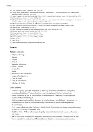 Goulag                                                                                                                                                     24

    [97] Anne Applebaum, Goulag : Une histoire, 2005, p. 272-283.
    [98] Nicolas Werth, Article « goulag » dans Dictionnaire historique et géopolitique du XXe siècle, La Découverte, 2002 ; voir aussi Anne
        Applebaum, Goulag : Une histoire, 2005, p. 224.
    [99] Anatoli Tsigankov, Ikh nazali KR, Petrozavodsk, 1992, p. 196-197 ; voir aussi Anne Applebaum, Goulag : Une histoire, 2005, p. 58-59.
    [100] Anne Applebaum, Goulag : Une histoire, 2005, p. 123.
    [101] Les gardes de Solovetski attachaient les prisonniers dans la forêt nus : ils mouraient de froid en hiver ou étaient piqués par des myriades de
        moustiques en été : lire Anne Applebaum, Goulag : Une histoire, 2005, p. 61.
    [102] Pour voir ces réalisations, consulter le site du Memorial museum (http:/ / www. memo. ru/ museum/ endex. htm)
    [103] Jean Radvanyi, La nouvelle Russie, Collection U, Armand Colin, 2004, 3e édition mise à jour, (ISBN 2200266871), p.58
    [104] Edward Buca, Vorkuta, Londres, 1976, p. 152.
    [105] Une zemlianka, des zemlianki, lire Anne Applebaum, Goulag : Une histoire, 2005, p. 143 et 236.
    [106] Thomas Sgovio, Dear America, Kenmore, New York, 1979, p. 175.
    [107] Anne Applebaum, Goulag : Une histoire, 2005, p. 250.
    [108] Olga Adamova-Sliozberg et al., L’Aujourd’hui blessé, 1997.
    [109] Anne Applebaum, Goulag : Une histoire, 2005, p. 372-373.
    [110] Ibid., p. 303.
    [111] Ibid., p. 305.
    [112] http:/ / www-hoover. stanford. edu/ publications/ books/ gulag. html



    Annexe

    Articles connexes
    •    Origines du Goulag
    •    Katorga
    •    Kolyma
    •    Perm-36
    •    Alexandre Soljenitsyne
    •    Varlam Chalamov
    •    Jacques Rossi
    •    Staline
    •    Histoire de l'URSS sous Staline
    •    Laogai, le Goulag chinois
    •    Camp de travail
    •    Camp de concentration
    •    L'Archipel du Goulag


    Liens externes
    • Textes sur le goulag après 1945 (http://hypo.ge-dip.etat-ge.ch/www/cliotexte/html/urss.goulag.html)
    • Les militants Trotskistes à Vorkouta (http://www.marxists.org/francais/4int/urss/vorkouta.htm)
    • Goulag Présentation du film de Iossif Pasternak et Hélène Châtelain (2000) (http://www.artepro.com/
      fr_fichiers/fichiers/01678680.pdf)
    • Sur les conséquences géographiques des camps de travail soviétiques, lire « La Russie : des territoires en
      recomposition », sur le site de Géoconfluences (http://geoconfluences.ens-lsh.fr/doc/etpays/Russie/
      RussieFaire.htm)
    • Pierre Lepape, « Le goulag selon Chalamov », dans Le Monde diplomatique (http://www.monde-diplomatique.
      fr/2003/12/LEPAPE/10757), décembre 2003
    • Madeleine Vatel, « A Moscou, les rescapés du goulag se rassemblent contre l’oubli », dans Le Monde du
      01/11/2006,
    • (en) de l’association russe Mémorial (http://www.memo.ru/eng/Site), fondée par Andreï Sakharov en 1988.
      Voir en particulier les productions du Memorial Museum (http://www.memo.ru/museum/endex.htm)
 