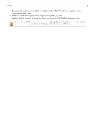 Goulag                                                                                                                                                   25


    • (lt) Album du Goulag (prisonniers de Kolyma et de Tchoukotka, 1951-1955) (http://www.angelfire.com/de/
      Cerskus/english/Gulag1.html)
    • (en) Musée virtuel du Goulag (http://www.gulagmuseum.org/index_eng.htm)
    • (ru) Carte détaillée interactive du goulag (http://www.memo.ru/history/NKVD/GULAG/maps/ussri.htm)

           La version du 7 mars 2007 de cet article a été reconnue comme « article de qualité », c'est-à-dire qu'elle répond à des critères de qualité
                                     concernant le style, la clarté, la pertinence, la citation des sources et l'illustration.
 