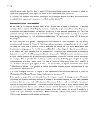 Goulag                                                                                                                             4


    majorité des personnes déportées dans les années 1930 étaient des innocents pris pour compléter les quotas de
    déportation, qui purgeaient, sauf exception, des peines de droit commun n’excédant pas cinq ans.
    Il s’agissait d’une abondante main-d’œuvre gratuite pour les gigantesques chantiers de l'URSS. Le renouvellement
    considérable de la population des camps rend très difficile un bilan définitif[24] .

    Les camps soviétiques, vus de l’Occident
    En mai 1944, le vice-président américain Henry Wallace se rend dans la région de la Kolyma. Les autorités
    soviétiques lui font visiter la ville de Magadan en prenant soin de cacher les prisonniers. Des membres des jeunesses
    communistes se déguisent en mineurs et répondent à ses questions. Il repart admiratif, mais trompé, et les États-Unis
    continuent à envoyer de la nourriture et du matériel à son allié soviétique pour terminer la guerre. Avec la guerre
    froide, les choses changent : en 1949, la bibliothèque du Congrès et l’AFL présentent un rapport à l’ONU dénonçant
    les goulags[25] .
    En France, une partie de la gauche a longtemps refusé de reconnaître les crimes soviétiques : en 1945, Staline
    apparaît comme le libérateur de l’Europe de l’Est. Par aveuglement idéologique, cette gauche refuse de voir la réalité
    des camps de travail forcé et refuse de croire les survivants des goulags. En 1946, Victor Kravtchenko, haut
    fonctionnaire soviétique, publie J’ai choisi la liberté aux États-Unis où il est réfugié. Il y décrit la terreur stalinienne
    et les goulags. En France, l’éditeur reçoit des menaces et les Lettres françaises traitent l’auteur de menteur et
    l’attaquent en justice[26] . David Rousset, ancien déporté, crée en octobre 1950 la Commission internationale contre
    le régime concentrationnaire (CICRC), qui entreprend des enquêtes sur les situations espagnole, grecque, yougoslave
    et soviétique. Pour la première fois en France, il utilise le terme de Goulag pour désigner le système
    concentrationnaire soviétique. Ceci lui vaudra d’être traité de « trotskyste falsificateur » par les Lettres françaises à
    qui, il intentera un procès qu’il gagnera en 1951. Lors des audiences, la députée communiste Marie-Claude
    Vaillant-Couturier déclare : « Je considère le système pénitentiaire soviétique comme indiscutablement le plus
    souhaitable dans le monde entier »[27] .
    À la lecture du rapport secret du XXe congrès du Parti communiste d’Union soviétique publié dans le journal Le
    Monde en juin 1956, Maurice Thorez et Jacques Duclos crient au faux grossier[28] .
    Il faut attendre les années 1960 pour voir se développer les critiques à l’encontre du Goulag. Les écrits d’Alexandre
    Soljenitsyne, les mémoires des détenus paraissent en Occident et décrivent les conditions de vie des zeks. Les procès
    de plusieurs écrivains russes soulèvent l’indignation : l’internement de Jaurès Medvedev en hôpital psychiatrique
    provoque de nombreuses protestations. La dissidence soviétique informe le public au moyen des samizdats qui sont
    des journaux clandestins. Dans les années 1970, les rapports d’Amnesty International révèlent la réalité du système
    concentrationnaire. Les États-Unis défendent les refuzniks et dénoncent les atteintes aux Accords d’Helsinki. Le 9
    octobre 1975, le prix Nobel de la paix est attribué à Andreï Dmitrievitch Sakharov ; son exil à Gorki dans les années
    1980 provoque des mouvements de soutiens internationaux.
 